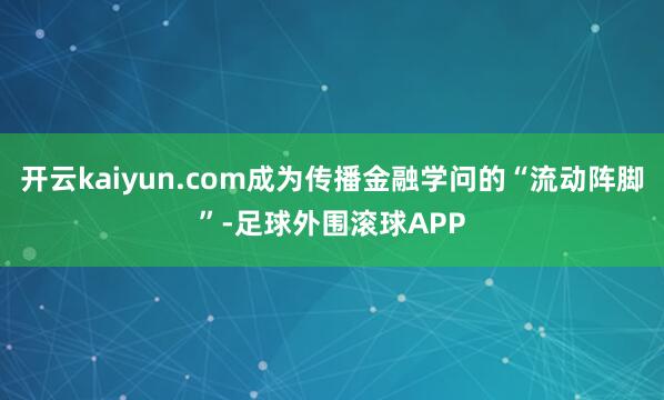 开云kaiyun.com成为传播金融学问的“流动阵脚”-足球外围滚球APP