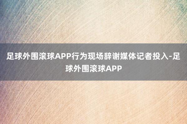 足球外围滚球APP行为现场辞谢媒体记者投入-足球外围滚球APP