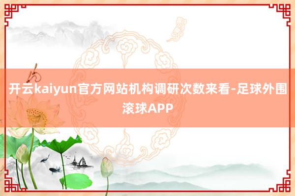 开云kaiyun官方网站　　机构调研次数来看-足球外围滚球APP