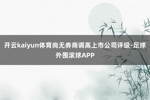 开云kaiyun体育尚无券商调高上市公司评级-足球外围滚球APP