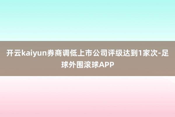 开云kaiyun券商调低上市公司评级达到1家次-足球外围滚球APP