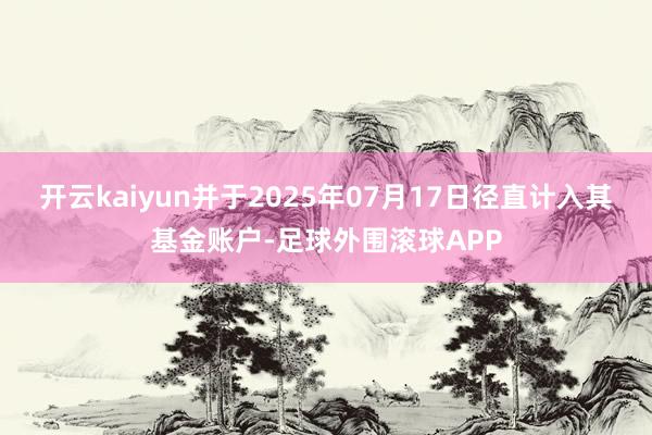 开云kaiyun并于2025年07月17日径直计入其基金账户-足球外围滚球APP