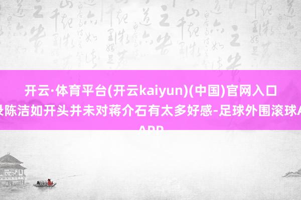 开云·体育平台(开云kaiyun)(中国)官网入口登录陈洁如开头并未对蒋介石有太多好感-足球外围滚球APP