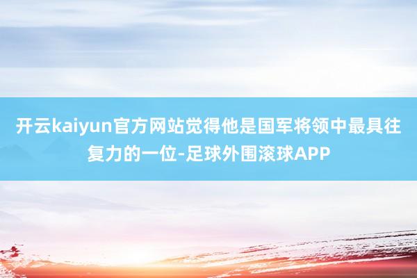 开云kaiyun官方网站觉得他是国军将领中最具往复力的一位-足球外围滚球APP