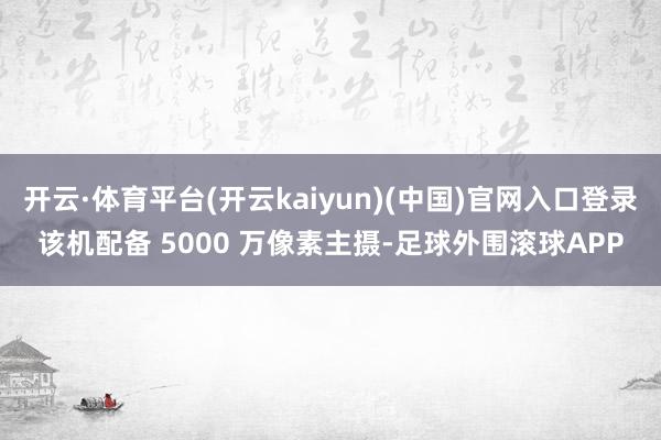 开云·体育平台(开云kaiyun)(中国)官网入口登录该机配备 5000 万像素主摄-足球外围滚球APP