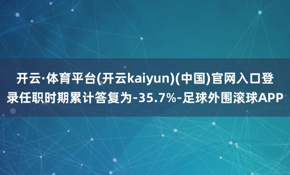 开云·体育平台(开云kaiyun)(中国)官网入口登录任职时期累计答复为-35.7%-足球外围滚球APP