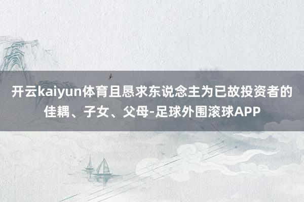 开云kaiyun体育且恳求东说念主为已故投资者的佳耦、子女、父母-足球外围滚球APP