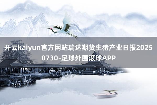 开云kaiyun官方网站瑞达期货生猪产业日报20250730-足球外围滚球APP