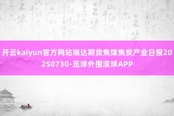 开云kaiyun官方网站瑞达期货焦煤焦炭产业日报20250730-足球外围滚球APP