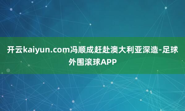 开云kaiyun.com冯顺成赶赴澳大利亚深造-足球外围滚球APP