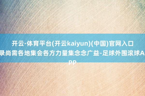 开云·体育平台(开云kaiyun)(中国)官网入口登录尚需各地集会各方力量集念念广益-足球外围滚球APP