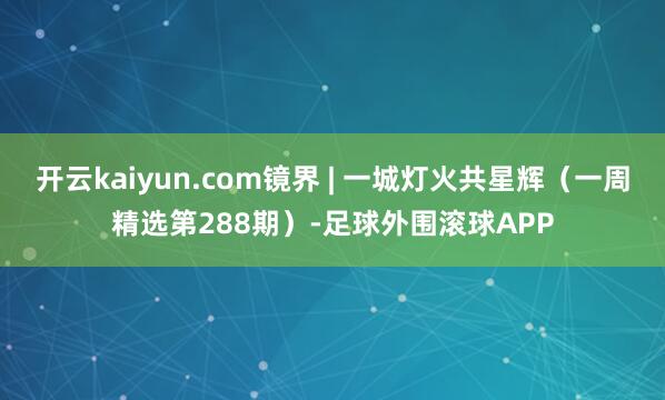 开云kaiyun.com镜界 | 一城灯火共星辉（一周精选第288期）-足球外围滚球APP