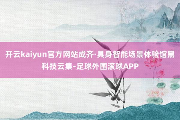 开云kaiyun官方网站成齐·具身智能场景体验馆黑科技云集-足球外围滚球APP