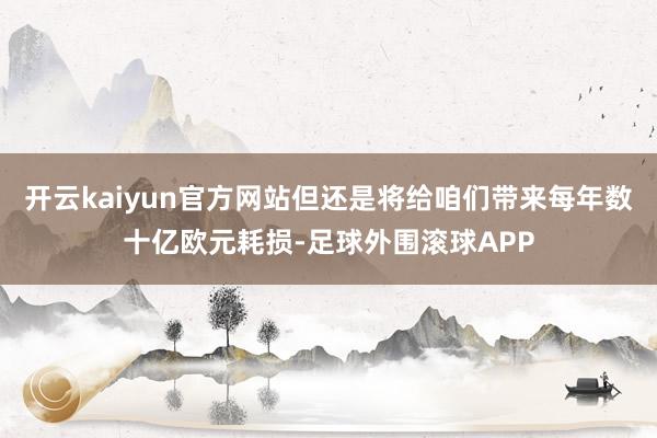 开云kaiyun官方网站但还是将给咱们带来每年数十亿欧元耗损-足球外围滚球APP