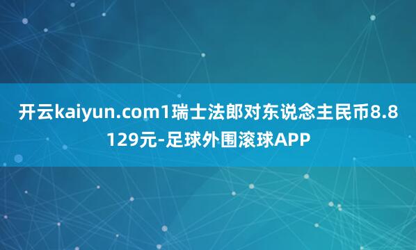 开云kaiyun.com1瑞士法郎对东说念主民币8.8129元-足球外围滚球APP