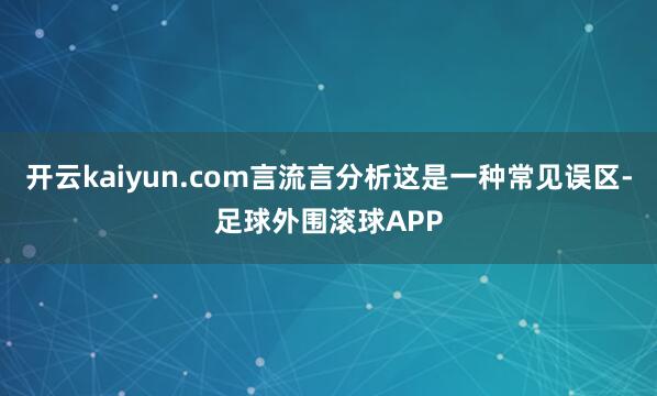 开云kaiyun.com言流言分析这是一种常见误区-足球外围滚球APP