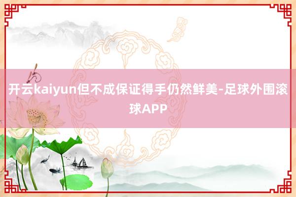开云kaiyun但不成保证得手仍然鲜美-足球外围滚球APP
