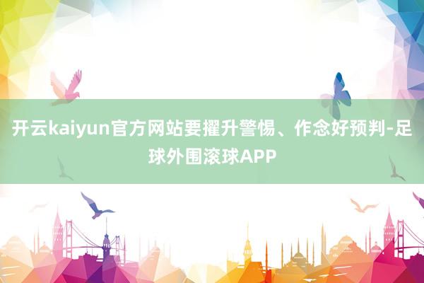 开云kaiyun官方网站要擢升警惕、作念好预判-足球外围滚球APP