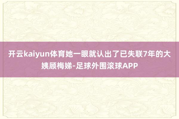 开云kaiyun体育她一眼就认出了已失联7年的大姨顾梅娣-足球外围滚球APP