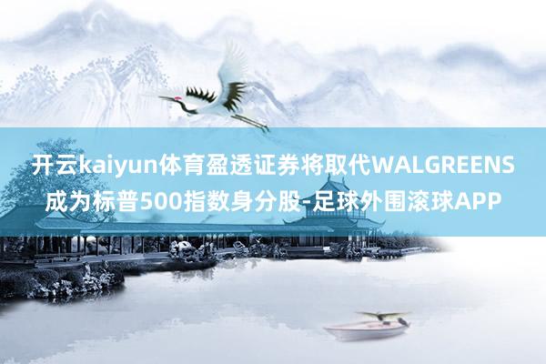 开云kaiyun体育盈透证券将取代WALGREENS成为标普500指数身分股-足球外围滚球APP