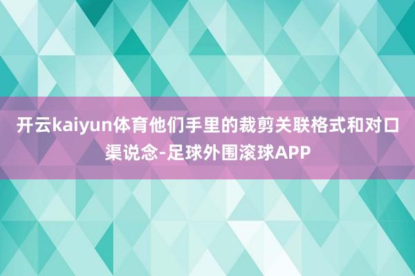 开云kaiyun体育他们手里的裁剪关联格式和对口渠说念-足球外围滚球APP