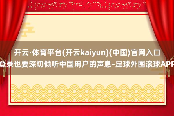 开云·体育平台(开云kaiyun)(中国)官网入口登录也要深切倾听中国用户的声息-足球外围滚球APP