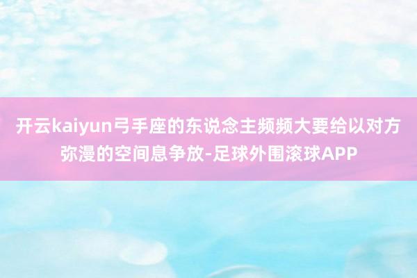 开云kaiyun弓手座的东说念主频频大要给以对方弥漫的空间息争放-足球外围滚球APP