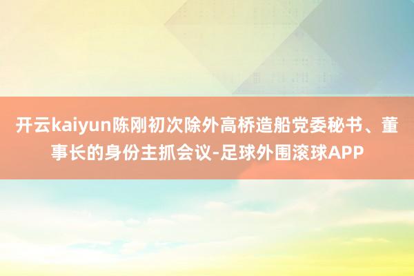 开云kaiyun陈刚初次除外高桥造船党委秘书、董事长的身份主抓会议-足球外围滚球APP