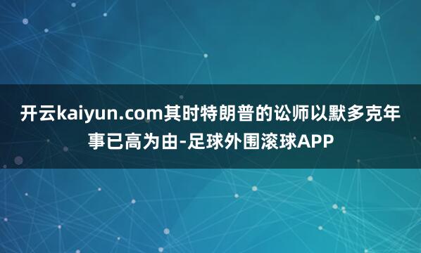 开云kaiyun.com其时特朗普的讼师以默多克年事已高为由-足球外围滚球APP