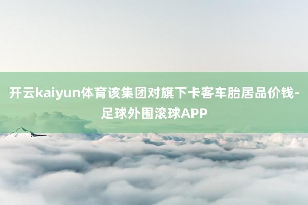 开云kaiyun体育该集团对旗下卡客车胎居品价钱-足球外围滚球APP