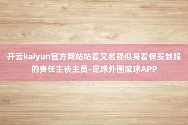 开云kaiyun官方网站站着又名疑似身着保安制服的责任主谈主员-足球外围滚球APP