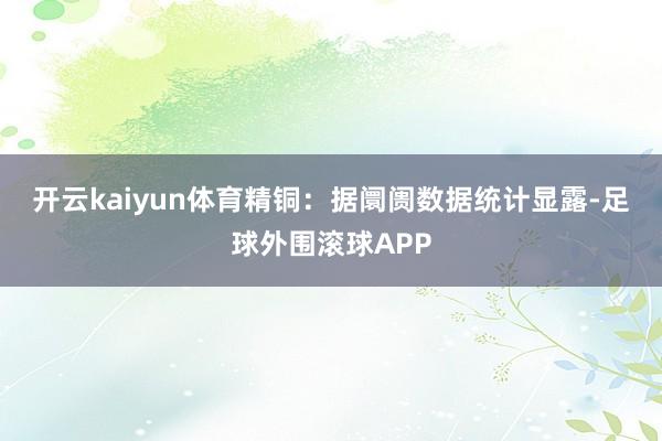开云kaiyun体育　　精铜：据阛阓数据统计显露-足球外围滚球APP