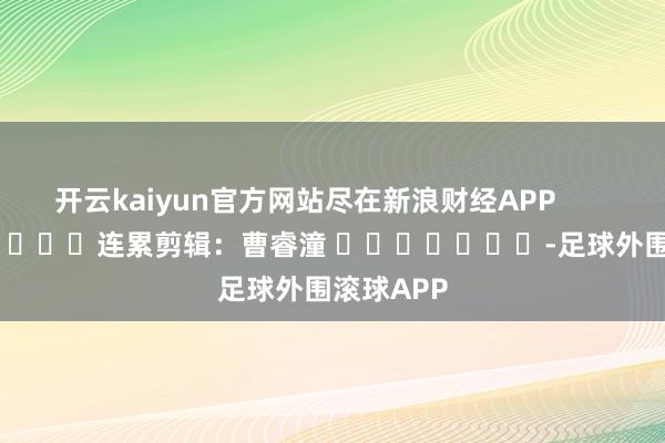 开云kaiyun官方网站尽在新浪财经APP            						连累剪辑：曹睿潼 							-足球外围滚球APP
