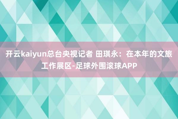 开云kaiyun总台央视记者 田琪永：在本年的文旅工作展区-足球外围滚球APP