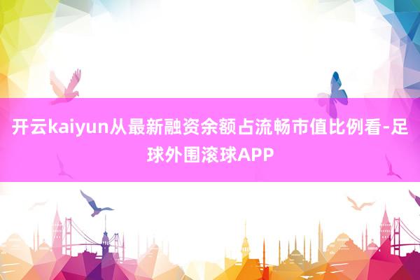 开云kaiyun从最新融资余额占流畅市值比例看-足球外围滚球APP