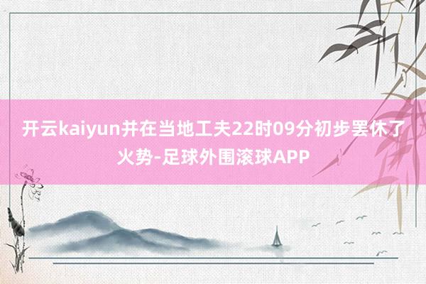 开云kaiyun并在当地工夫22时09分初步罢休了火势-足球外围滚球APP