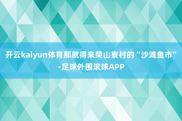 开云kaiyun体育那就得来荣山寮村的“沙滩鱼市”-足球外围滚球APP