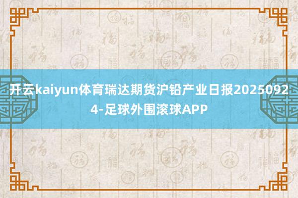 开云kaiyun体育瑞达期货沪铅产业日报20250924-足球外围滚球APP