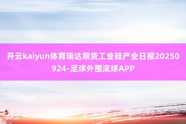 开云kaiyun体育瑞达期货工业硅产业日报20250924-足球外围滚球APP