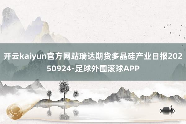 开云kaiyun官方网站瑞达期货多晶硅产业日报20250924-足球外围滚球APP