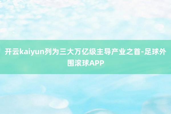 开云kaiyun列为三大万亿级主导产业之首-足球外围滚球APP