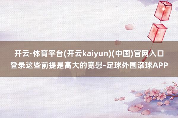 开云·体育平台(开云kaiyun)(中国)官网入口登录这些前提是高大的宽慰-足球外围滚球APP