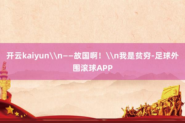 开云kaiyun\n——故国啊！\n我是贫穷-足球外围滚球APP