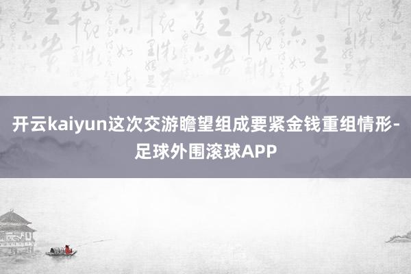 开云kaiyun这次交游瞻望组成要紧金钱重组情形-足球外围滚球APP