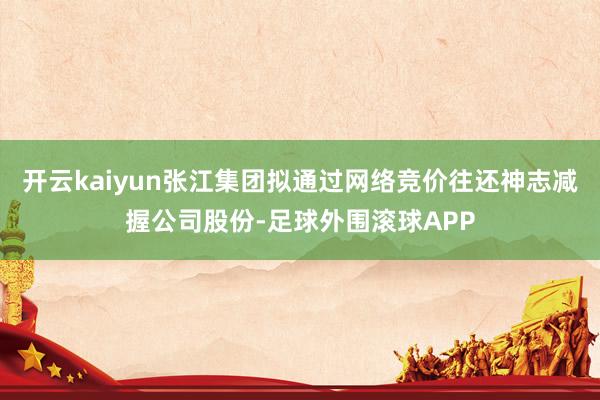 开云kaiyun张江集团拟通过网络竞价往还神志减握公司股份-足球外围滚球APP