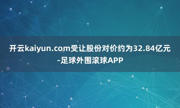 开云kaiyun.com受让股份对价约为32.84亿元-足球外围滚球APP