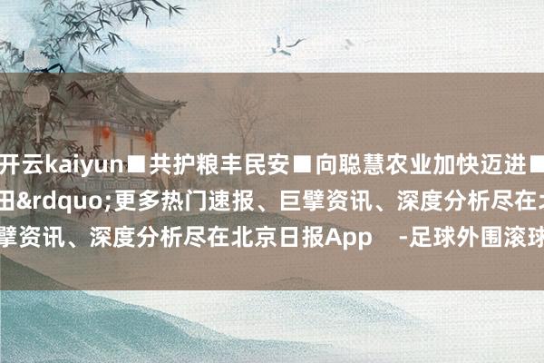 开云kaiyun■共护粮丰民安■向聪慧农业加快迈进■深耕&ldquo;无形粮田&rdquo;更多热门速报、巨擘资讯、深度分析尽在北京日报App    -足球外围滚球APP