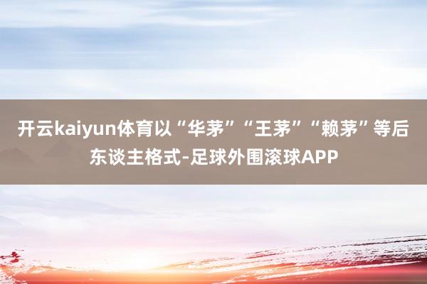 开云kaiyun体育以“华茅”“王茅”“赖茅”等后东谈主格式-足球外围滚球APP