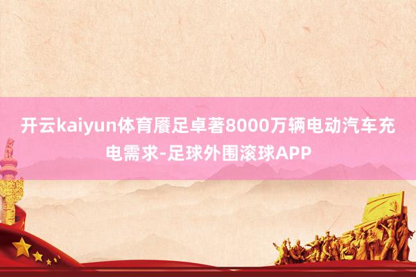 开云kaiyun体育餍足卓著8000万辆电动汽车充电需求-足球外围滚球APP