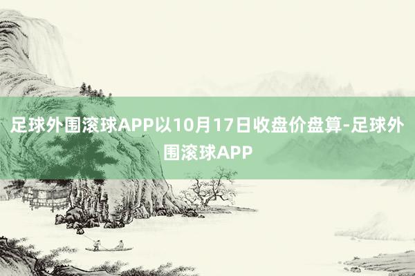 足球外围滚球APP以10月17日收盘价盘算-足球外围滚球APP